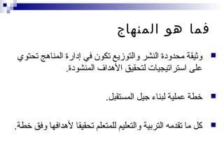 ‫المنهاج‬ ‫هو‬ ‫فما‬
‫تحتوي‬ ‫المناهج‬ ‫إدارة‬ ‫في‬ ‫تكون‬ ‫والتوزيع‬ ‫النشر‬ ‫محدودة‬ ‫وثيقة‬
‫المنشودة‬ ‫الهداف‬ ‫لتحقيق‬ ‫استراتيجيات‬ ‫على‬.
‫المستقبل‬ ‫جيل‬ ‫لبناء‬ ‫عملية‬ ‫خطة‬.
‫خطة‬ ‫وفق‬ ‫لهدافها‬ ‫تحقيقا‬ ‫للمتعلم‬ ‫والتعليم‬ ‫التربية‬ ‫تقدمه‬ ‫ما‬ ‫كل‬.
 