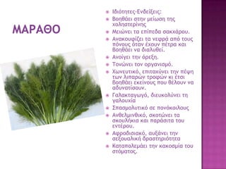  Ιδιόςηςεπ-Δμδείνειπ:
 Βξηθάει ρςημ μείχρη ςηπ
υξληρςεοίμηπ
 Μειώμει ςα επίπεδα ρακυάοξσ.
 Αμακξστίζει ςα μετοά από ςξσπ
πόμξσπ όςαμ έυξσμ πέςοα και
βξηθάει μα διαλσθεί.
 Αμξίγει ςημ όοενη.
 Σξμώμει ςξμ ξογαμιρμό.
 Φχμεσςικό, επιςαυύμει ςημ πέφη
ςχμ λιπαοώμ ςοξτώμ κι έςρι
βξηθάει εκείμξσπ πξσ θέλξσμ μα
αδσμαςίρξσμ.
 Γαλακςαγχγό, διεσκξλύμει ςη
γαλξσυία
 ΢παρμξλσςικό ρε πξμόκξιλξσπ
 Αμθελμιμθικό, ρκξςώμει ςα
ρκξσλήκια και παοάριςα ςξσ
εμςέοξσ.
 Ατοξδιριακό, ασνάμει ςημ
ρενξσαλική δοαρςηοιόςηςα
 Καςαπξλεμάει ςημ κακξρμία ςξσ
ρςόμαςξπ.
 