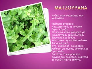 Αμήκει ρςημ ξικξγέμεια ςχμ
υειλαμθώμ
Ιδιόςηςεπ-Δμδείνειπ:
Απξυοεμπςικό, ρε μεσοικό
βήυα, κόοσζα.
Θεχοείςαι καλό τάομακξ για
κοσξλόγημα, αμσγδαλίςιδα,
βοξγυικά και άρθμα.
Φχμεσςικό, Αγγειξδιαρςαλςικό,
΢παρμξλσςικό,
Αμςι- διαβηςικό, Διξσοηςικό.
Φοήριμη για άγυξπ, αϋπμίεπ και
ημικοαμίεπ
Διεγείοει ςα κξσοαρμέμα
όογαμα ςξσ ρώμαςξπ, ιδιαίςεοα
ςξ ρσκώςι και ςη ρπλήμα.
 