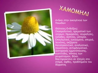 Αμήκει ρςημ ξικξγέμεια ςχμ
Πξχιδώμ
Ιδιόςηςεπ-Δμδείνειπ:
΢παρμξλσςικό, ηοεμιρςικό ςχμ
μεύοχμ. Ημικοαμίεπ, μεσοαλγίεπ,
ζαλάδεπ, αϋπμίεπ, σρςεοία.
Δπξσλχςικό, εγκαύμαςα, ρπσοιά,
λειυήμεπ, εκζέμαςα
Καςαποαϋμςικό, αμαλγηςικό,
πασρίπξμξ, αμςιτλξγιρςικό.
Διαςαοαυέπ εμμημόπασρηπ,
κσρςίςιδεπ, πόμξσπ ςχμ
οεσμαςιρμώμ, βήυα.
Βακςηοιξκςόμξ ρε πληγέπ ρςξ
ρςόμα, άτθεπ, ποξβλήμαςα ςξσ
δέομαςξπ
 