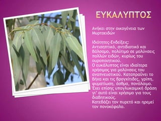 Αμήκει ρςημ ξικξγέμεια ςχμ
Μσοςξειδώμ
Ιδιόςηςεπ-Δμδείνειπ:
Αμςιρηπςικό, αμςιβιξςικό και
βάλραμξ, πξλύςιμξ ρε μξλύμρειπ
πξλλώμ ειδώμ, κσοίχπ ςξσ
ξσοξπξιηςικξύ.
Ο εσκάλσπςξπ είμαι ιδιαίςεοα
υοήριμξπ για μξλύμρειπ ςξσ
αμαπμεσρςικξύ. Καςαποαΰμει ςξ
βήυα και ςιπ βοξγυίςιδεπ, γοίπη,
τσμαςίχρη, άρθμα, πξμόλαιμξ.
Έυει επίρηπ σπξγλσκαιμική δοάρη
γι’ ασςό είμαι υοήριμξ για ςξσπ
διαβηςικξύπ.
Καςεβάζει ςξμ πσοεςό και ηοεμεί
ςξμ πξμξκέταλξ.
 