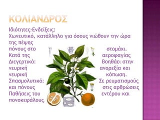 Ιδιόςηςεπ-Δμδείνειπ:
Φχμεσςικό, καςάλληλξ για όρξσπ μιώθξσμ ςημ ώοα
ςηπ πέφηπ
πόμξσπ ρςξ ρςξμάυι.
Καςά ςηπ αεοξταγίαπ
Διεγεοςικό: Βξηθάει ρςημ
μεσοική αμξοενία και
μεσοική κόπχρη.
΢παρμξλσςικό: ΢ε οεσμαςιρμξύπ
και πόμξσπ ρςιπ αοθοώρειπ
Παθήρειπ ςξσ εμςέοξσ και
πξμξκετάλξσπ.
 