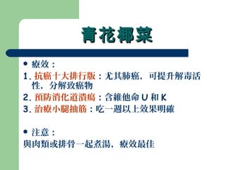 青花椰菜青花椰菜
 療效：
1. 抗癌十大排行版：尤其肺癌，可提升解毒活
性，分解致癌物
2. 預防消化道潰瘍：含維他命 U 和 K
3. 治療小腿抽筋：吃一週以上效果明確
 注意：
與肉類或排骨一起煮湯，療效最佳
 