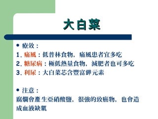 大白菜大白菜
 療效：
1. 痛風：低普林食物，痛風患者宜多吃
2. 糖尿病：極低熱量食物，減肥者也可多吃
3. 利尿：大白菜芯含豐富 元素鉀
 注意：
腐爛會 生亞硝酸鹽，很強的致癌物，也會造產
成血液缺氧
 