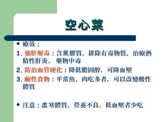空心菜空心菜
 療效：
1. 強肝解毒：含 膠質，排除有毒物質，治療酒黑
精性肝炎、 藥物中毒
2. 防治血管硬化：降低膽固醇，可降血壓
3. 鹼性食物：平常魚、肉吃多者，可以改變酸性
體質
 注意： 寒體質、營養不良、低血壓者少吃虛
 