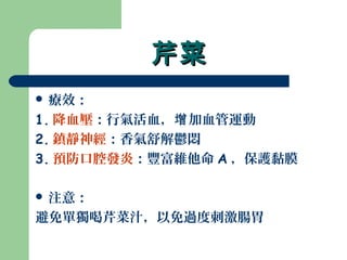 芹菜芹菜
 療效：
1. 降血壓：行氣活血， 加血管運動增
2. 鎮靜神經：香氣舒解鬱悶
3. 預防口腔發炎：豐富維他命 A ，保護黏膜
 注意：
避免單獨喝芹菜汁，以免過度刺激腸胃
 