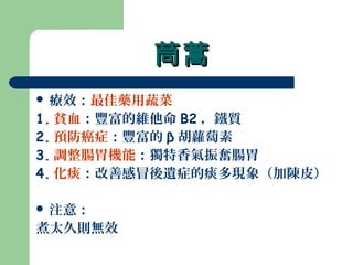 茼蒿茼蒿
 療效：最佳藥用蔬菜
1. 貧血：豐富的維他命 B2 ，鐵質
2. 預防癌症：豐富的 β 胡蘿蔔素
3. 調整腸胃機能：獨特香氣振奮腸胃
4. 化痰：改善感冒後遺症的痰多現象（加陳皮）
 注意：
煮太久則無效
 