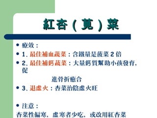 紅杏（莧）菜紅杏（莧）菜
 療效：
 1. 最佳補血蔬菜：含鐵量是菠菜 2 倍
 2. 最佳補 蔬菜鈣 ：大量 質 助小孩發育，鈣 幫
促
進骨折癒合
 3. 退 火虛 ：杏菜治陰 火旺虛
 注意：
杏菜性偏寒， 寒者少吃，或改用紅杏菜虛
 