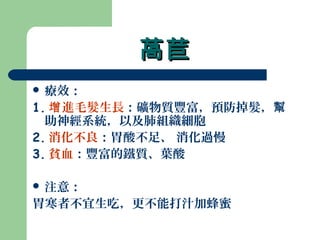 萵苣萵苣
 療效：
1. 進毛髮生長增 ：礦物質豐富，預防掉髮，幫
助神經系統，以及肺組織細胞
2. 消化不良：胃酸不足、 消化過慢
3. 貧血：豐富的鐵質、葉酸
 注意：
胃寒者不宜生吃，更不能打汁加蜂蜜
 