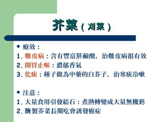 芥菜芥菜（刈菜）（刈菜）
 療效：
1. 皮病糙 ：含有豐富 鹼酸，治 皮病很有效菸 糙
2. 開胃止嘔：濃郁香氣
3. 化痰：種子做為中藥的白芥子，治寒痰冷嗽
 注意：
1. 大量食用引發結石：煮熟轉變成大量無機鈣
2. 製芥菜長期吃會誘發癌症醃
 