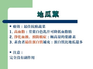 地瓜葉地瓜葉
 療效：最佳抗癌蔬菜
1. 高血脂：莖葉白色乳汁可降低血脂肪
2. 淨化血液、預防癌症：極高量的葉 素綠
3. 素食者最佳蛋白質補充：蛋白質比地瓜還多
 注意：
完全沒有副作用
 
