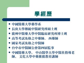 學經歷
 中國醫藥大學藥學系
 長庚大學傳統中醫研究所碩士班
 廣州中醫藥大學中醫臨床研究所博士班
 高等考試及格之中藥師、 西藥師
 國家考試及格之中醫師
 台中市中醫師公會第四屆監事
 中國醫藥大學、 中山醫學大學中醫社指導老
師、 文化大學中藥推廣教育講師
 