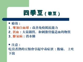 四季豆四季豆（敏豆）（敏豆）
 療效：
1. 加白血球增 ：改善免疫抵抗能力
2. 貧血：大量鐵質，和刺激骨髓造血的物質
3. 氣病腳 ：消水腫
 注意：
吃沒煮熟的豆類會引起中毒症 ：腹痛、 上吐狀
下瀉
 