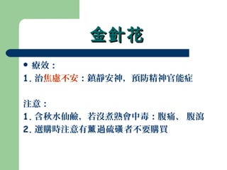 金針花金針花
 療效：
1. 治焦慮不安：鎮靜安神，預防精神官能症
注意：
1. 含秋水仙鹼，若沒煮熟會中毒：腹痛、 腹瀉
2. 選購時注意有 過硫 者不要購買薰 磺
 