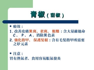 青椒青椒（甜椒）（甜椒）
 療效：
1. 改善皮膚 斑、雀斑、 粗黑 糙：含大量維他命
C 、 P 、 A ，消除 色素黑
2. 強化指甲、 保護髮根：含有毛髮指甲所需要
之 元素矽
 注意：
胃有熱氣者，食用容易脹氣發炎
 