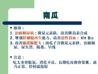 南瓜南瓜
 療效：
1. 治療糖尿病：微量元素鈷，改善 島素合成胰
2. 強增 肝細胞再生能力、改善惡性貧血： Vit B12
3. 改善攝護腺肥大：南瓜子含微量元素 ，治療頻鋅
尿、尿失禁、陽萎、早洩
 注意：
吃太多會脹氣、消化不良。長期吃皮膚會染 ，此黃
乃正常，停掉就復原
 