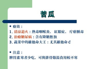 苦瓜苦瓜
 療效：
1. 清涼退火：熱毒咽喉炎、 紅眼症、 疔瘡腫毒
2. 治療糖尿病：含有降糖胜肽
3. 蔬菜中的維他命大王：尤其維他命 C
 注意：
脾胃 寒者少吃，可與排骨燉湯食用較不寒虛
 