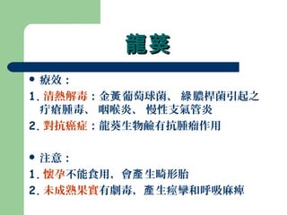 龍葵龍葵
 療效：
1. 清熱解毒：金 葡萄球菌、 膿桿菌引起之黃 綠
疔瘡腫毒、 咽喉炎、 慢性支氣管炎
2. 對抗癌症：龍葵生物鹼有抗腫瘤作用
 注意：
1. 懷孕不能食用，會 生畸形胎產
2. 未成熟果實有劇毒， 生痙攣和呼吸麻痺產
 