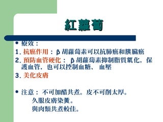 紅蘿蔔紅蘿蔔
 療效：
1. 抗癌作用： β 胡蘿蔔素可以抗肺癌和 臟癌胰
2. 預防血管硬化： β 胡蘿蔔素抑制脂質 化，保氧
護血管，也可以控制血糖、 血壓
3. 美化皮膚
 注意： 不可加醋共煮。皮不可削太厚。
久服皮膚染 。黃
與肉類共煮較佳。
 