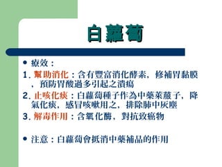 白蘿蔔白蘿蔔
 療效：
1. 助消化幫 ：含有豐富消化酵素，修補胃黏膜
，預防胃酸過多引起之潰瘍
2. 止咳化痰：白蘿蔔種子作為中藥萊 子，降菔
氣化痰，感冒咳嗽用之，排除肺中灰塵
3. 解毒作用：含 化 ，對抗致癌物氧 酶
 注意：白蘿蔔會抵消中藥補品的作用
 