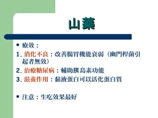 山藥山藥
 療效：
1. 消化不良：改善腸胃機能衰弱（幽門桿菌引
起者無效）
2. 治療糖尿病：輔助 島素功能胰
3. 滋養作用：黏液蛋白可以活化蛋白質
 注意：生吃效果最好
 