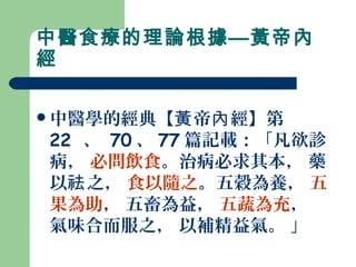 中醫食療的理論根據—黃帝內
經
中醫學的經典【 帝 經】第黃 內
22 、 70 、 77 篇記載：「凡欲診
病， 必問飲食。治病必求其本， 藥
以 之，祛 食以隨之。五穀為養， 五
果為助， 五畜為益， 五蔬為充，
氣味合而服之， 以補精益氣。 」
 