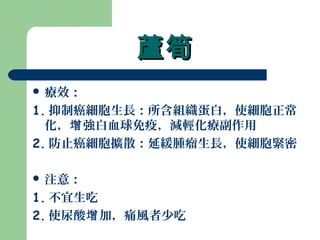 蘆筍蘆筍
 療效：
1. 抑制癌細胞生長：所含組織蛋白，使細胞正常
化， 強白血球免疫，減輕化療副作用增
2. 防止癌細胞擴散：延緩腫瘤生長，使細胞緊密
 注意：
1. 不宜生吃
2. 使尿酸 加，痛風者少吃增
 