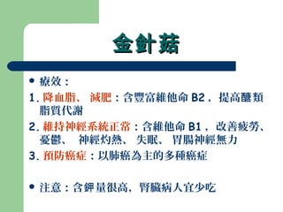 金針菇金針菇
 療效：
1. 降血脂、 減肥：含豐富維他命 B2 ，提高 類醣
脂質代謝
2. 維持神經系統正常：含維他命 B1 ，改善疲勞、
憂鬱、 神經灼熱、 失眠、 胃腸神經無力
3. 預防癌症：以肺癌為主的多種癌症
 注意：含 量很高，腎臟病人宜少吃鉀
 