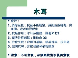 木耳木耳
 療效：
1. 消除血栓：抗血小板凝聚，減低血液凝塊，降
血脂，改善血管硬化
2. 抗癌作用：木耳多 體、維他命醣 D3
3. 預防骨質疏鬆：維他命 D3
4. 治療失眠：含 可補腦，鎮靜神經，抗焦慮磷
5. 滋潤皮膚：含 基酸和植物膠質胺
 注意：不可生食，必須晒乾泡水後再煮食注意：不可生食，必須晒乾泡水後再煮食
 