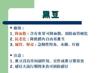 黑豆黑豆
 療效：
1. 降血脂：含有 可降血脂，預防血管硬化皂苷
2. 抗老化：降低體 自由基 生內 產
3. 補腎、解毒：急慢性腎炎、水腫、疔瘡
 注意：
1. 豆沒有任何副作用，宜作成 豆漿常食黑 黑
2. 感冒大流行期間多食可預防感冒
 