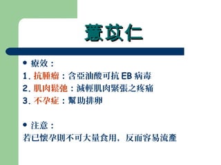 薏苡仁薏苡仁
 療效：
1. 抗腫瘤：含亞油酸可抗 EB 病毒
2. 肌肉鬆弛：減輕肌肉緊張之疼痛
3. 不孕症： 助排卵幫
 注意：
若已懷孕則不可大量食用，反而容易流產
 