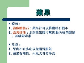 蘋果蘋果
 療效：
1. 治療膽結石：蘋果汁可以將膽結石變小
2. 改善排便：水溶性果膠可 助腸 好菌繁殖幫 內
，並吸附毒素
 注意：
1. 果肉不宜多吃以免腸胃脹氣
2. 蘋果有補性，火氣大者勿多食
 