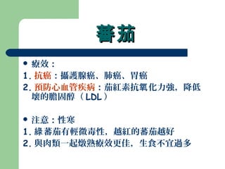 蕃茄蕃茄
 療效：
1. 抗癌：攝護腺癌、肺癌、胃癌
2. 預防心血管疾病：茄紅素抗 化力強，降低氧
壞的膽固醇（ LDL ）
 注意：性寒
1. 蕃茄有輕微毒性，越紅的蕃茄越好綠
2. 與肉類一起燉熟療效更佳，生食不宜過多
 