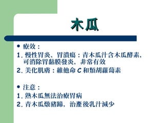 木瓜木瓜
 療效：
1. 慢性胃炎、胃潰瘍：青木瓜汁含木瓜酵素，
可消除胃黏膜發炎，非常有效
2. 美化肌膚：維他命 C 和類胡蘿蔔素
 注意：
1. 熟木瓜無法治療胃病
2. 青木瓜燉豬蹄，治 後乳汁減少產
 