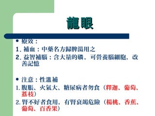 龍眼龍眼
 療效：
1. 補血：中藥名方歸脾湯用之
2. 益智補腦：含大量的 ，可營養腦細胞，改磷
善記憶
 注意：性 補溫
1. 腹脹、火氣大、糖尿病者勿食（釋迦、葡萄、
枝荔 ）
2. 腎不好者食用，有腎衰竭危險（楊桃、香蕉、
葡萄、百香果）
 