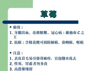 草莓草莓
 療效：
1. 牙齦出血、皮膚粗 、冠心病：維他命糙 C 之
王
2. 抗癌：含鞣花酸可預防肺癌、鼻咽癌、喉癌
 注意：
1. 表皮茸毛易引發蕁麻疹，宜泡鹽水洗去
2. 性寒，胃 者勿多食虛
3. 高農藥殘留
 