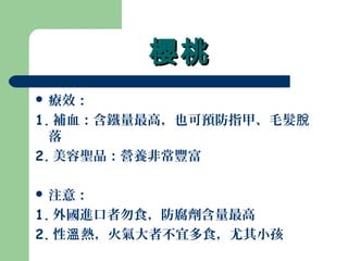 櫻桃櫻桃
 療效：
1. 補血：含鐵量最高，也可預防指甲、毛髮脫
落
2. 美容聖品：營養非常豐富
 注意：
1. 外國進口者勿食，防腐劑含量最高
2. 性 熱，火氣大者不宜多食，尤其小孩溫
 