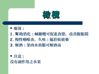 橄欖橄欖
 療效：
1. 助消化：鹹橄欖可促進食慾，改善腹脹悶幫
2. 慢性咽喉炎、久咳：屬於收斂藥
3. 解酒：果肉水煎服可解酒毒
 注意：
沒有副作用之水果
 