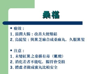 桑椹桑椹
 療效：
1. 滋潤大腸：改善大便燥結
2. 烏髭髮：與 芝麻合成桑麻丸，久服 髮黑 黑
 注意：
1. 未變紅 之桑椹有毒（ 酸）黑 氰
2. 消化差者不能吃，腸胃會受損
3. 體 者做成蜜丸比較安全虛
 