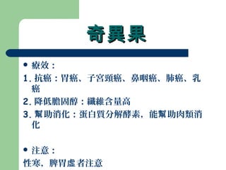 奇異果奇異果
 療效：
1. 抗癌：胃癌、子宮頸癌、鼻咽癌、肺癌、乳
癌
2. 降低膽固醇：纖維含量高
3. 助消化：蛋白質分解酵素，能 助肉類消幫 幫
化
 注意：
性寒，脾胃 者注意虛
 