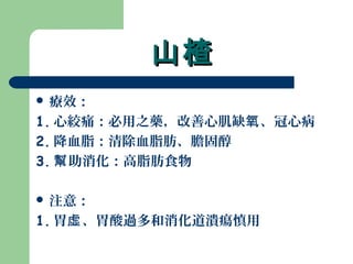 山楂山楂
 療效：
1. 心絞痛：必用之藥，改善心肌缺 、冠心病氧
2. 降血脂：清除血脂肪、膽固醇
3. 助消化：高脂肪食物幫
 注意：
1. 胃 、胃酸過多和消化道潰瘍慎用虛
 