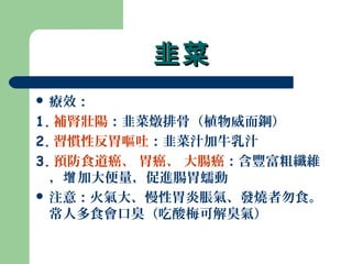 韭菜韭菜
 療效：
1. 補腎壯陽：韭菜燉排骨（植物威而鋼）
2. 習慣性反胃嘔吐：韭菜汁加牛乳汁
3. 預防食道癌、 胃癌、 大腸癌：含豐富粗纖維
， 加大便量，促進腸胃蠕動增
 注意：火氣大、慢性胃炎脹氣、發燒者勿食。
常人多食會口臭（吃酸梅可解臭氣）
 