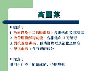 高麗菜高麗菜
 療效：
1. 治療胃及十二指腸潰瘍：含維他命 K 抗潰瘍
2. 改善肝臟解毒功能：含維他命 U 可解毒
3. 對抗 麴毒素黃 ：預防肝癌以及消化道癌症
4. 淨化血液：含有硫的成分
 注意：
服用生汁不可加鹽或醋，否則無效
 