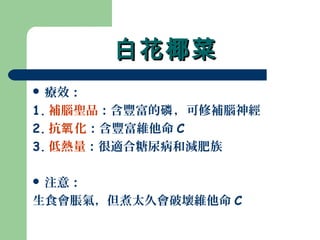 白花椰菜白花椰菜
 療效：
1. 補腦聖品：含豐富的 ，可修補腦神經磷
2. 抗 化氧 ：含豐富維他命 C
3. 低熱量：很適合糖尿病和減肥族
 注意：
生食會脹氣，但煮太久會破壞維他命 C
 
