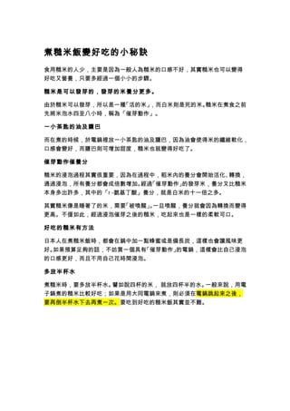 煮糙米飯變好吃的小秘訣
食用糙米的人少，主要是因為一般人為糙米的口感不好，其實糙米也可以變得
好吃又營養，只要多經過一個小小的步驟。
糙米是可以發芽的，發芽的米養分更多。
由於糙米可以發芽，所以是一種「活的米」，而白米則是死的米。糙米在煮食之前
先將米泡水四至八小時，稱為「催芽動作」。
一小茶匙的油及鹽巴
而在煮的時候，於電鍋裡放一小茶匙的油及鹽巴，因為油會使得米的纖維軟化，
口感會變好，而鹽巴則可增加甜度，糙米也就變得好吃了。
催芽動作催養分
糙米的浸泡過程其實很重要，因為在過程中，稻米內的養分會開始活化、轉換，
通過浸泡，所有養分都會成倍數增加。經過「催芽動作」的發芽米，養分又比糙米
本身多出許多，其中的「r -氨基丁酸」養分，就是白米的十一倍之多。
其實糙米像是睡著了的米，需要「被喚醒」。一旦喚醒，養分就會因為轉換而變得
更高。不僅如此，經過浸泡催芽之後的糙米，吃起來也是一樣的柔軟可口。
好吃的糙米有方法
日本人在煮糙米飯時，都會在鍋中加一點蜂蜜或是備長炭，這樣也會讓風味更
好。如果預算足夠的話，不妨買一個具有「催芽動作」的電鍋，這樣會比自己浸泡
的口感更好，而且不用自己花時間浸泡。
多放半杯水
煮糙米時，要多放半杯水。譬如說四杯的米， 就放四杯半的水。一般來說，用電
子鍋煮的糙米比較好吃；如果是用大同電鍋來煮，則必須在電鍋跳起來之後，
要再倒半杯水下去再煮一次。要吃到好吃的糙米飯其實並不難。
 