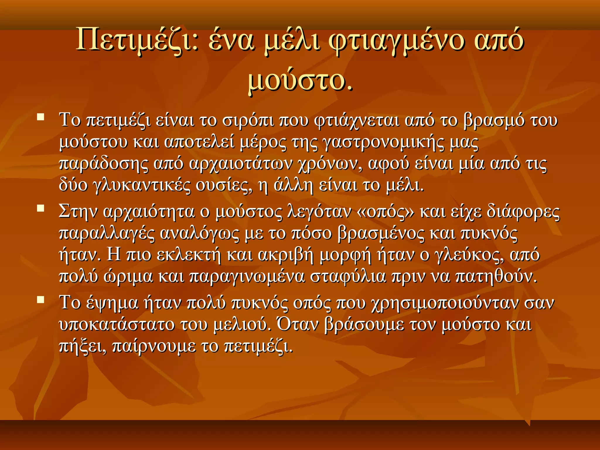 Πετιμέζι: ένα μέλι φτιαγμένο απόΠετιμέζι: ένα μέλι φτιαγμένο από
μούστο.μούστο.
 Το πετιμέζι είναι το σιρόπι που φτιάχνεται από το βρασμό τουΤο πετιμέζι είναι το σιρόπι που φτιάχνεται από το βρασμό του
μούστου και αποτελεί μέρος της γαστρονομικής μαςμούστου και αποτελεί μέρος της γαστρονομικής μας
παράδοσης από αρχαιοτάτων χρόνων, αφού είναι μία από τιςπαράδοσης από αρχαιοτάτων χρόνων, αφού είναι μία από τις
δύο γλυκαντικές ουσίες, η άλλη είναι το μέλι.δύο γλυκαντικές ουσίες, η άλλη είναι το μέλι.
 Στην αρχαιότητα ο μούστος λεγόταν «οπός» και είχε διάφορεςΣτην αρχαιότητα ο μούστος λεγόταν «οπός» και είχε διάφορες
παραλλαγές αναλόγως με το πόσο βρασμένος και πυκνόςπαραλλαγές αναλόγως με το πόσο βρασμένος και πυκνός
ήταν. Η πιο εκλεκτή και ακριβή μορφή ήταν ο γλεύκος, απόήταν. Η πιο εκλεκτή και ακριβή μορφή ήταν ο γλεύκος, από
πολύ ώριμα και παραγινωμένα σταφύλια πριν να πατηθούν.πολύ ώριμα και παραγινωμένα σταφύλια πριν να πατηθούν.
 Το έψημα ήταν πολύ πυκνός οπός που χρησιμοποιούνταν σανΤο έψημα ήταν πολύ πυκνός οπός που χρησιμοποιούνταν σαν
υποκατάστατο του μελιού. Όταν βράσουμε τον μούστο καιυποκατάστατο του μελιού. Όταν βράσουμε τον μούστο και
πήξει, παίρνουμε το πετιμέζι.πήξει, παίρνουμε το πετιμέζι.
 