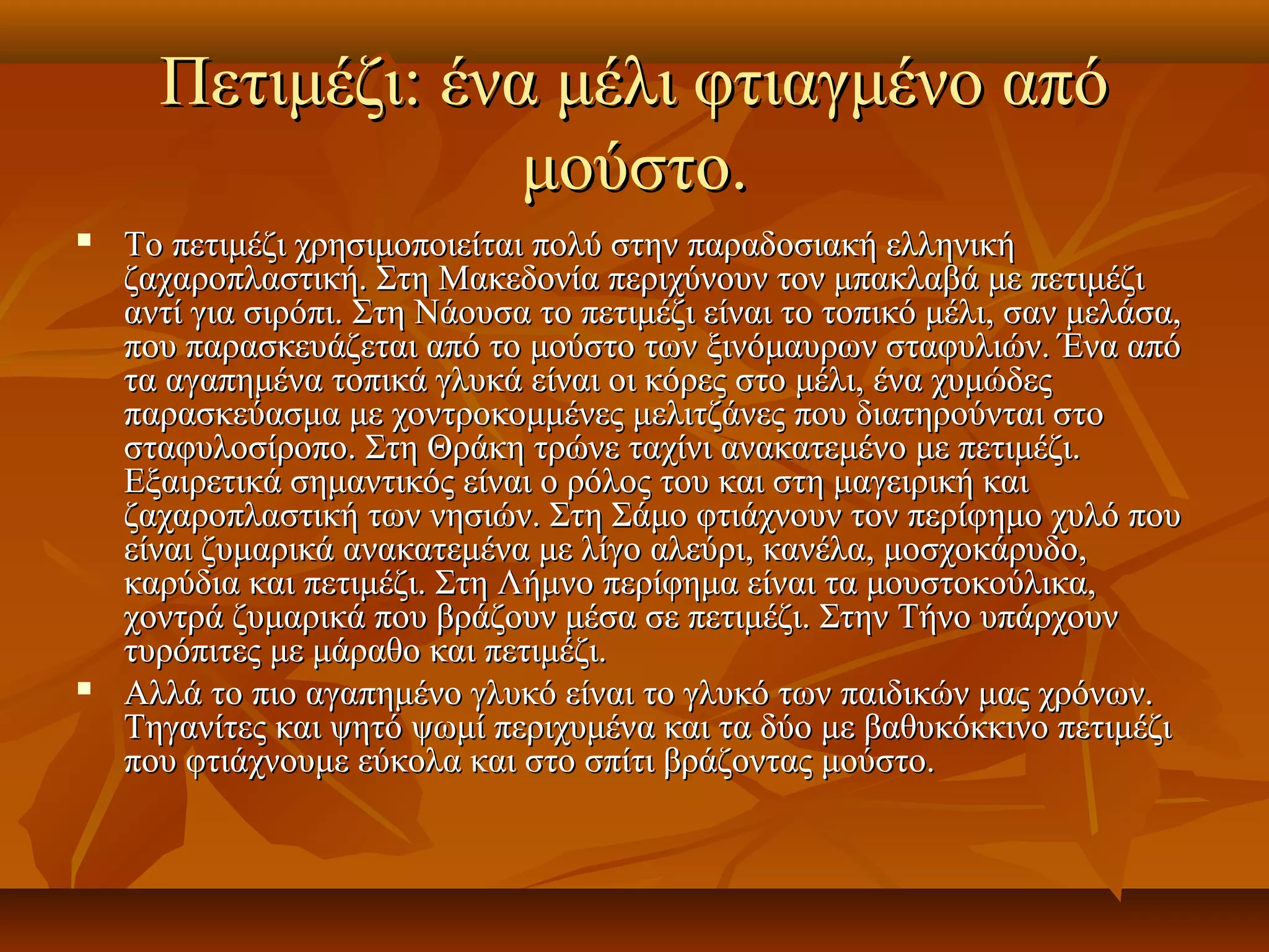 Πετιμέζι: ένα μέλι φτιαγμένο απόΠετιμέζι: ένα μέλι φτιαγμένο από
μούστο.μούστο.
 Το πετιμέζι χρησιμοποιείται πολύ στην παραδοσιακή ελληνικήΤο πετιμέζι χρησιμοποιείται πολύ στην παραδοσιακή ελληνική
ζαχαροπλαστική. Στη Μακεδονία περιχύνουν τον μπακλαβά με πετιμέζιζαχαροπλαστική. Στη Μακεδονία περιχύνουν τον μπακλαβά με πετιμέζι
αντί για σιρόπι. Στη Νάουσα το πετιμέζι είναι το τοπικό μέλι, σαν μελάσα,αντί για σιρόπι. Στη Νάουσα το πετιμέζι είναι το τοπικό μέλι, σαν μελάσα,
που παρασκευάζεται από το μούστο των ξινόμαυρων σταφυλιών. Ένα απόπου παρασκευάζεται από το μούστο των ξινόμαυρων σταφυλιών. Ένα από
τα αγαπημένα τοπικά γλυκά είναι οι κόρες στο μέλι, ένα χυμώδεςτα αγαπημένα τοπικά γλυκά είναι οι κόρες στο μέλι, ένα χυμώδες
παρασκεύασμα με χοντροκομμένες μελιτζάνες που διατηρούνται στοπαρασκεύασμα με χοντροκομμένες μελιτζάνες που διατηρούνται στο
σταφυλοσίροπο. Στη Θράκη τρώνε ταχίνι ανακατεμένο με πετιμέζι.σταφυλοσίροπο. Στη Θράκη τρώνε ταχίνι ανακατεμένο με πετιμέζι.
Εξαιρετικά σημαντικός είναι ο ρόλος του και στη μαγειρική καιΕξαιρετικά σημαντικός είναι ο ρόλος του και στη μαγειρική και
ζαχαροπλαστική των νησιών. Στη Σάμο φτιάχνουν τον περίφημο χυλό πουζαχαροπλαστική των νησιών. Στη Σάμο φτιάχνουν τον περίφημο χυλό που
είναι ζυμαρικά ανακατεμένα με λίγο αλεύρι, κανέλα, μοσχοκάρυδο,είναι ζυμαρικά ανακατεμένα με λίγο αλεύρι, κανέλα, μοσχοκάρυδο,
καρύδια και πετιμέζι. Στη Λήμνο περίφημα είναι τα μουστοκούλικα,καρύδια και πετιμέζι. Στη Λήμνο περίφημα είναι τα μουστοκούλικα,
χοντρά ζυμαρικά που βράζουν μέσα σε πετιμέζι. Στην Τήνο υπάρχουνχοντρά ζυμαρικά που βράζουν μέσα σε πετιμέζι. Στην Τήνο υπάρχουν
τυρόπιτες με μάραθο και πετιμέζι.τυρόπιτες με μάραθο και πετιμέζι.
 Αλλά το πιο αγαπημένο γλυκό είναι το γλυκό των παιδικών μας χρόνων.Αλλά το πιο αγαπημένο γλυκό είναι το γλυκό των παιδικών μας χρόνων.
Τηγανίτες και ψητό ψωμί περιχυμένα και τα δύο με βαθυκόκκινο πετιμέζιΤηγανίτες και ψητό ψωμί περιχυμένα και τα δύο με βαθυκόκκινο πετιμέζι
που φτιάχνουμε εύκολα και στο σπίτι βράζοντας μούστο.που φτιάχνουμε εύκολα και στο σπίτι βράζοντας μούστο.
 