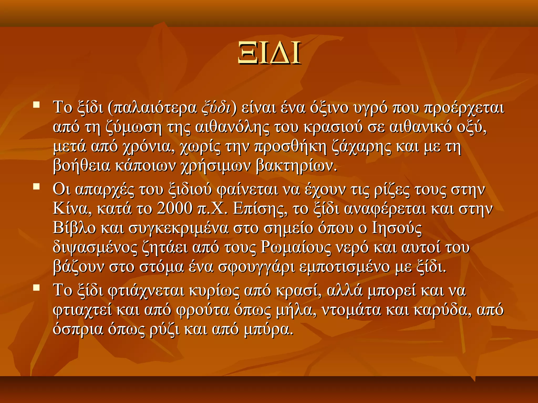 ΞΙΔΙΞΙΔΙ
 Το ξίδι (παλαιότεραΤο ξίδι (παλαιότερα ξύδιξύδι) είναι ένα όξινο υγρό που προέρχεται) είναι ένα όξινο υγρό που προέρχεται
από τη ζύμωση της αιθανόλης του κρασιού σε αιθανικό οξύ,από τη ζύμωση της αιθανόλης του κρασιού σε αιθανικό οξύ,
μετά από χρόνια, χωρίς την προσθήκη ζάχαρης και με τημετά από χρόνια, χωρίς την προσθήκη ζάχαρης και με τη
βοήθεια κάποιων χρήσιμων βακτηρίων.βοήθεια κάποιων χρήσιμων βακτηρίων.
 Οι απαρχές του ξιδιού φαίνεται να έχουν τις ρίζες τους στηνΟι απαρχές του ξιδιού φαίνεται να έχουν τις ρίζες τους στην
Κίνα, κατά το 2000 π.Χ. Επίσης, το ξίδι αναφέρεται και στηνΚίνα, κατά το 2000 π.Χ. Επίσης, το ξίδι αναφέρεται και στην
Βίβλο και συγκεκριμένα στο σημείο όπου ο ΙησούςΒίβλο και συγκεκριμένα στο σημείο όπου ο Ιησούς
διψασμένος ζητάει από τους Ρωμαίους νερό και αυτοί τουδιψασμένος ζητάει από τους Ρωμαίους νερό και αυτοί του
βάζουν στο στόμα ένα σφουγγάρι εμποτισμένο με ξίδι.βάζουν στο στόμα ένα σφουγγάρι εμποτισμένο με ξίδι.
 Το ξίδι φτιάχνεται κυρίως από κρασί, αλλά μπορεί και ναΤο ξίδι φτιάχνεται κυρίως από κρασί, αλλά μπορεί και να
φτιαχτεί και από φρούτα όπως μήλα, ντομάτα και καρύδα, απόφτιαχτεί και από φρούτα όπως μήλα, ντομάτα και καρύδα, από
όσπρια όπως ρύζι και από μπύρα.όσπρια όπως ρύζι και από μπύρα.
 