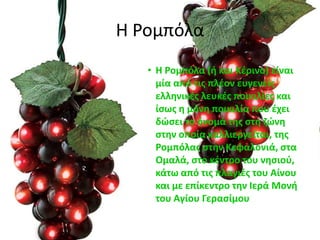 Η Ρομπόλα
• Η Ρομπόλα (ι και Κζρινο) είναι
μία από τισ πλζον ευγενείσ
ελλθνικζσ λευκζσ ποικιλίεσ και
ίςωσ θ μόνθ ποικιλία που ζχει
δϊςει το όνομά τθσ ςτθ ηϊνθ
ςτθν οποία καλλιεργείται, τθσ
Ρομπόλασ ςτθν Κεφαλονιά, ςτα
Ομαλά, ςτο κζντρο του νθςιοφ,
κάτω από τισ πλαγιζσ του Αίνου
και με επίκεντρο τθν Ιερά Μονι
του Αγίου Γεραςίμου
 