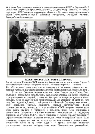 1939 года был подписан договор о ненападении между СССР и Германией. В
отдельном секретном протоколе, согласно, раздела сфер влияния, интересов
двух стран СССР получал территории Латвии и Эстонии, ранее входивших в
состав Российской империи, Западная Белоруссия, Западная Украина,
Бессарабия и Финляндия.
После захвата Польши СССР получила большую часть территории Литвы. В
своих мемуарах «Вторая мировая война» Уинстон Черчилль – пишет: "... ... ...
Тот факт, что такое соглашение оказалось возможным, знаменует всю
глубину провала английской и французской дипломатии за несколько лет ...
... ... В пользу Советов нужно сказать, что Советскому Союзу было
жизненно необходимо отодвинуть как можно дальше на запад исходные
позиции германских армий, с тем чтобы русские получили время и могли
собрать силы со всех концов своей колоссальной империи". В этом же 1939
году был подписан Договор о нейтралитете с Японией, благодаря подписанию
этих договоров удалось расколоть единый антисоветский фронт
потенциальных противников. и в дальнейшем СССР получил возможность
вести войну вначале с Германией и победить. после чего, совместно с
союзниками разгромить Японию. Обеспечив безопасность и поддержку
Германии со стороны СССР, Гитлер готовился к своему первому блицкригу.
Стратегический замысел и задачи немецких войск в операции "Вайс" были
изложены в директиве по стратегическому сосредоточению и развертыванию
сухопутных войск от 15 июня 1939 г.: "1. Целью операции является
уничтожение польских вооруженных сил. Политическое руководство
 